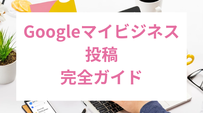 Googleマイビジネス投稿の完全ガイド